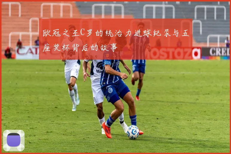 欧冠之王C罗的统治力进球纪录与五座奖杯背后的故事