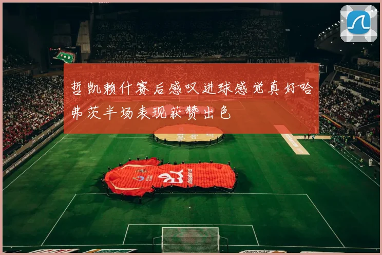 哲凯赖什赛后感叹进球感觉真好哈弗茨半场表现获赞出色