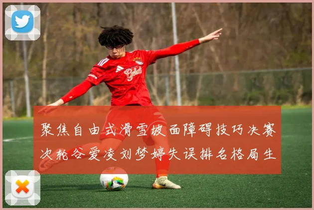 聚焦自由式滑雪坡面障碍技巧决赛次轮谷爱凌刘梦婷失误排名格局生变