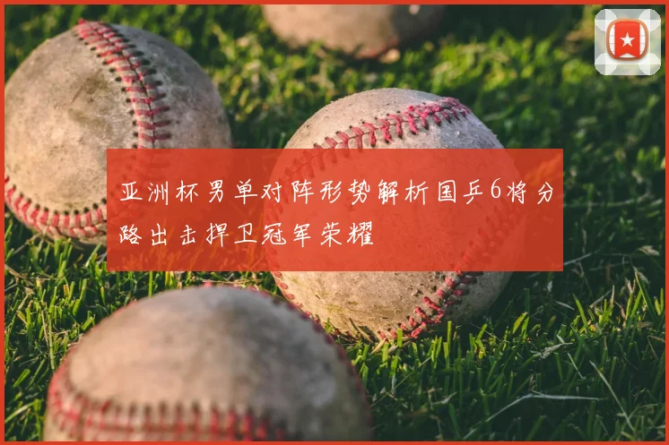 亚洲杯男单对阵形势解析国乒6将分路出击捍卫冠军荣耀