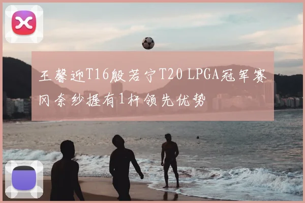王馨迎T16殷若宁T20 LPGA冠军赛畑冈奈纱握有1杆领先优势