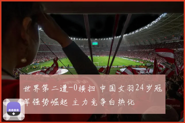 世界第二遭-0横扫 中国女羽24岁冠军强势崛起 主力竞争白热化