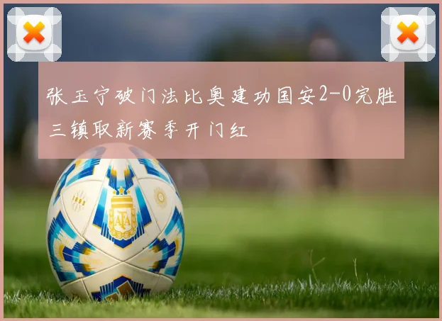 张玉宁破门法比奥建功国安2-0完胜三镇取新赛季开门红