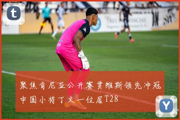 聚焦肯尼亚公开赛贾维斯领先冲冠中国小将丁文一位居T28