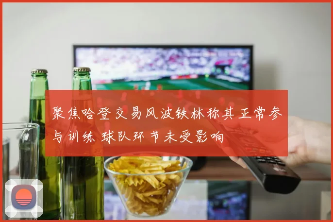 聚焦哈登交易风波铁林称其正常参与训练 球队环节未受影响