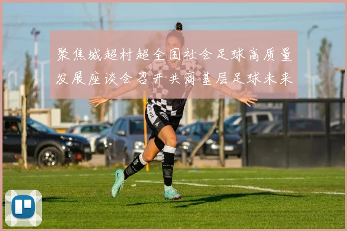 聚焦城超村超全国社会足球高质量发展座谈会召开共商基层足球未来