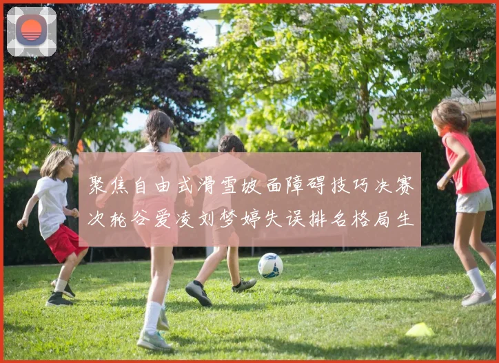 聚焦自由式滑雪坡面障碍技巧决赛次轮谷爱凌刘梦婷失误排名格局生变