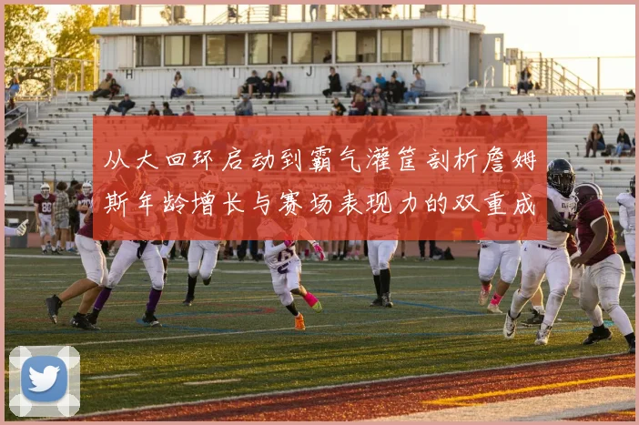 从大回环启动到霸气灌筐剖析詹姆斯年龄增长与赛场表现力的双重成熟