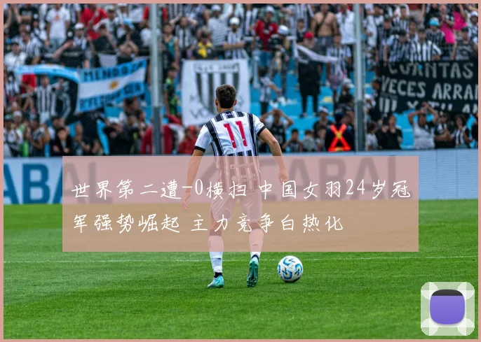 世界第二遭-0横扫 中国女羽24岁冠军强势崛起 主力竞争白热化
