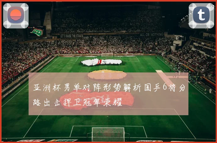 亚洲杯男单对阵形势解析国乒6将分路出击捍卫冠军荣耀
