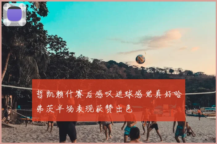 哲凯赖什赛后感叹进球感觉真好哈弗茨半场表现获赞出色