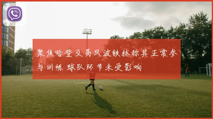 聚焦哈登交易风波铁林称其正常参与训练 球队环节未受影响