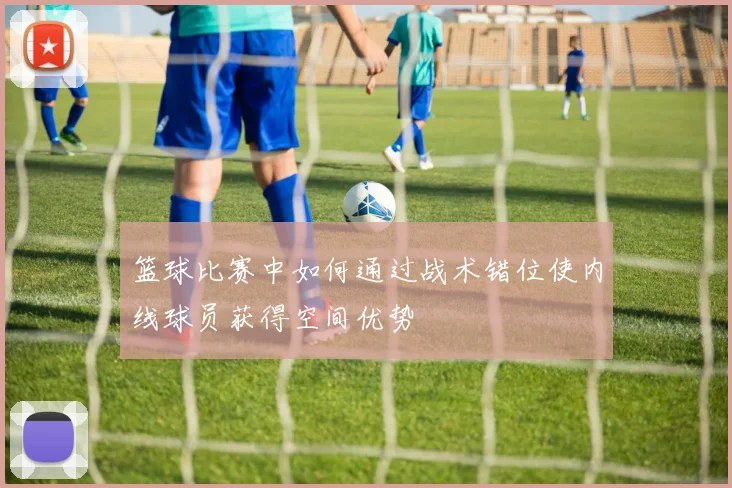 篮球比赛中如何通过战术错位使内线球员获得空间优势