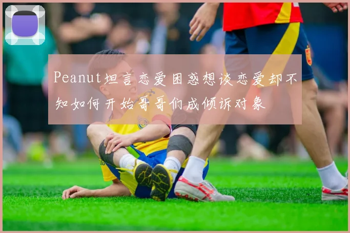 Peanut坦言恋爱困惑想谈恋爱却不知如何开始哥哥们成倾诉对象