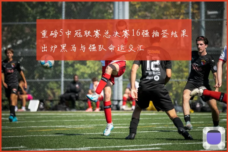 重磅5中冠联赛总决赛16强抽签结果出炉黑马与强队命运交汇
