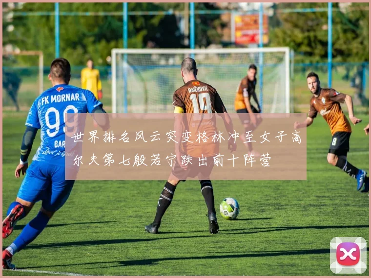 世界排名风云突变格林冲至女子高尔夫第七殷若宁跌出前十阵营