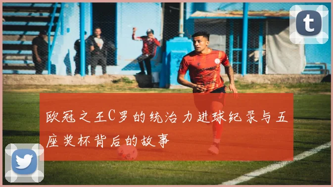 欧冠之王C罗的统治力进球纪录与五座奖杯背后的故事